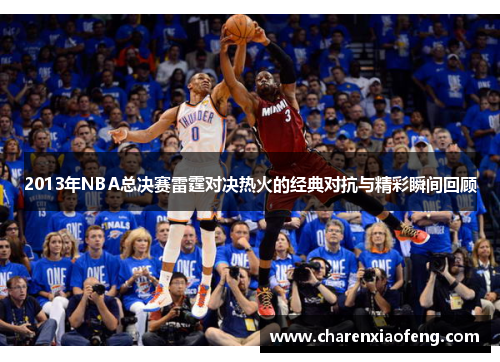 2013年NBA总决赛雷霆对决热火的经典对抗与精彩瞬间回顾