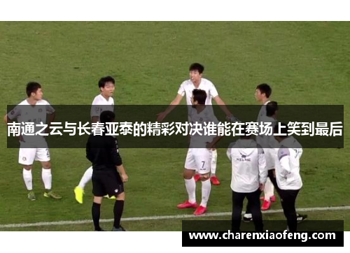 南通之云与长春亚泰的精彩对决谁能在赛场上笑到最后