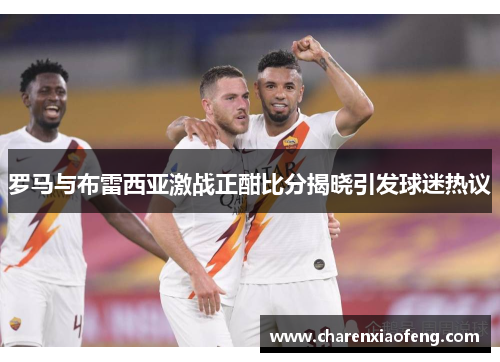 罗马与布雷西亚激战正酣比分揭晓引发球迷热议